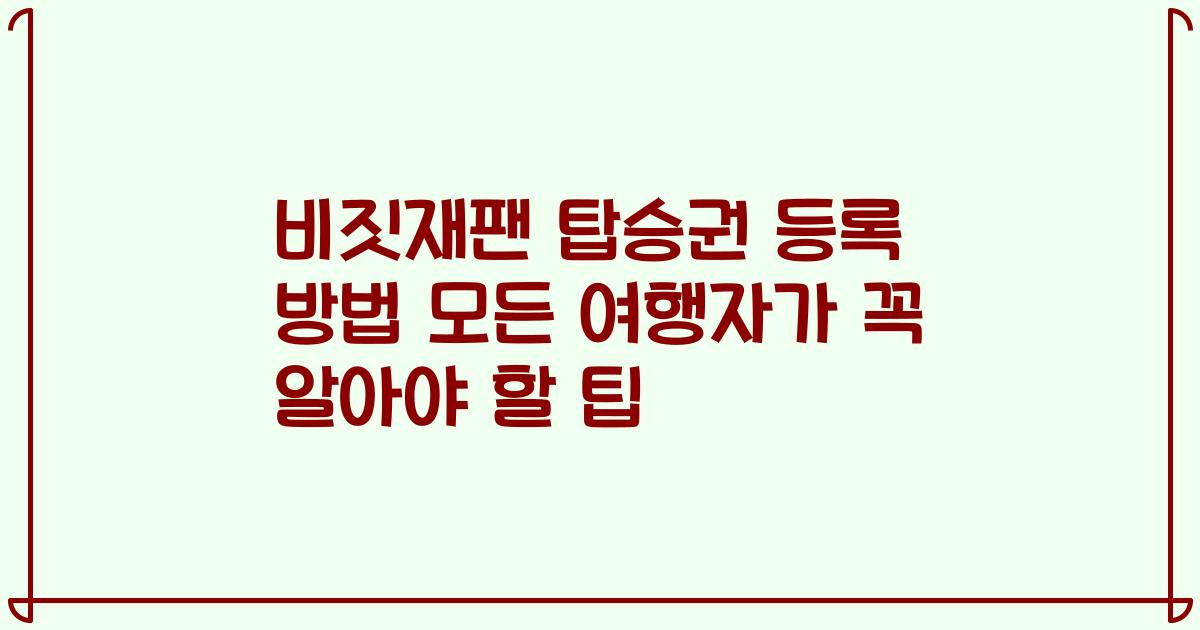 비짓재팬 탑승권 등록 방법 모든 여행자가 꼭 알아야 할 팁